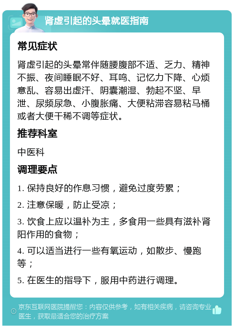 肾虚引起的头晕就医指南 常见症状 肾虚引起的头晕常伴随腰腹部不适、乏力、精神不振、夜间睡眠不好、耳鸣、记忆力下降、心烦意乱、容易出虚汗、阴囊潮湿、勃起不坚、早泄、尿频尿急、小腹胀痛、大便粘滞容易粘马桶或者大便干稀不调等症状。 推荐科室 中医科 调理要点 1. 保持良好的作息习惯，避免过度劳累； 2. 注意保暖，防止受凉； 3. 饮食上应以温补为主，多食用一些具有滋补肾阳作用的食物； 4. 可以适当进行一些有氧运动，如散步、慢跑等； 5. 在医生的指导下，服用中药进行调理。