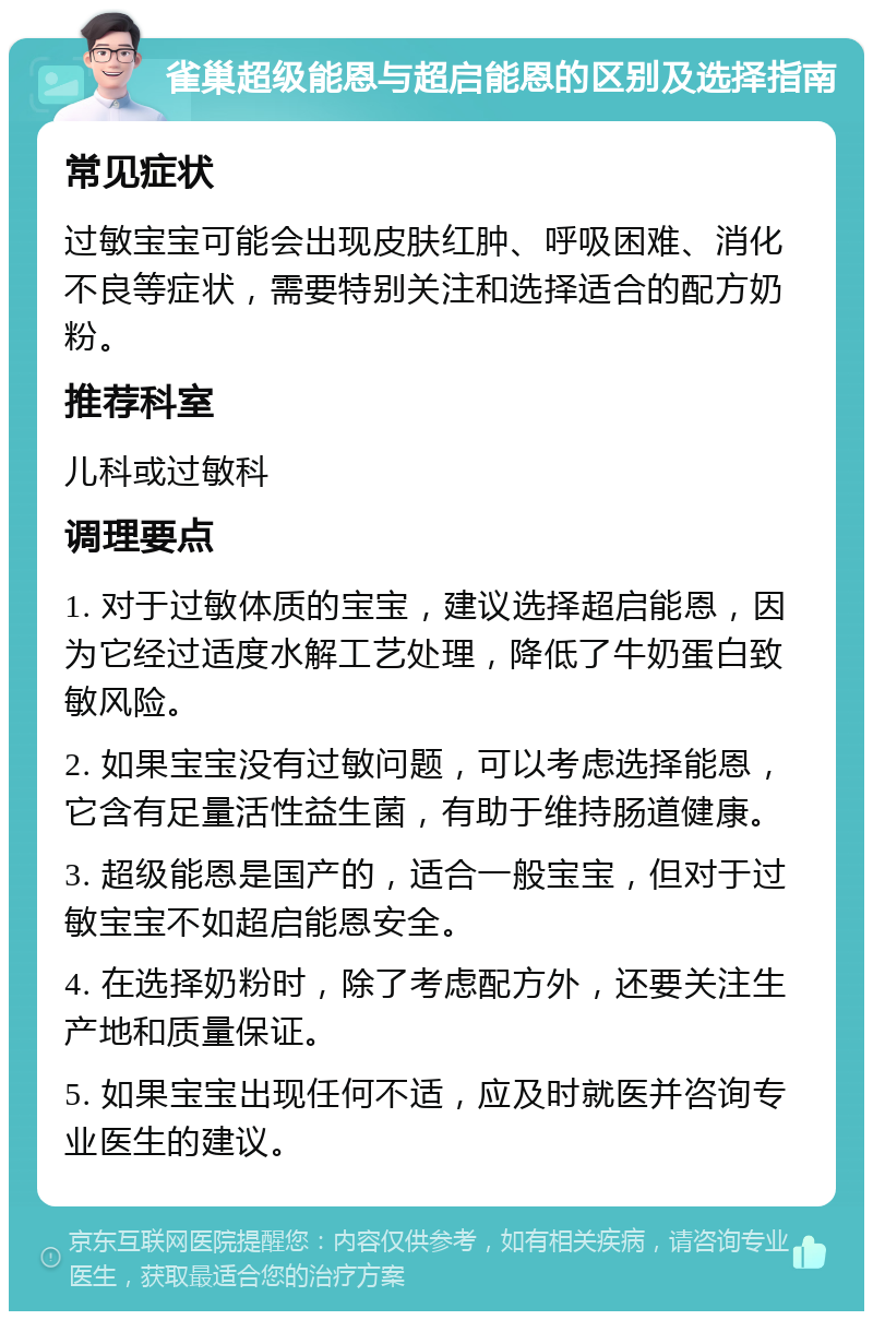 雀巢超级能恩与超启能恩的区别及选择指南 常见症状 过敏宝宝可能会出现皮肤红肿、呼吸困难、消化不良等症状，需要特别关注和选择适合的配方奶粉。 推荐科室 儿科或过敏科 调理要点 1. 对于过敏体质的宝宝，建议选择超启能恩，因为它经过适度水解工艺处理，降低了牛奶蛋白致敏风险。 2. 如果宝宝没有过敏问题，可以考虑选择能恩，它含有足量活性益生菌，有助于维持肠道健康。 3. 超级能恩是国产的，适合一般宝宝，但对于过敏宝宝不如超启能恩安全。 4. 在选择奶粉时，除了考虑配方外，还要关注生产地和质量保证。 5. 如果宝宝出现任何不适，应及时就医并咨询专业医生的建议。