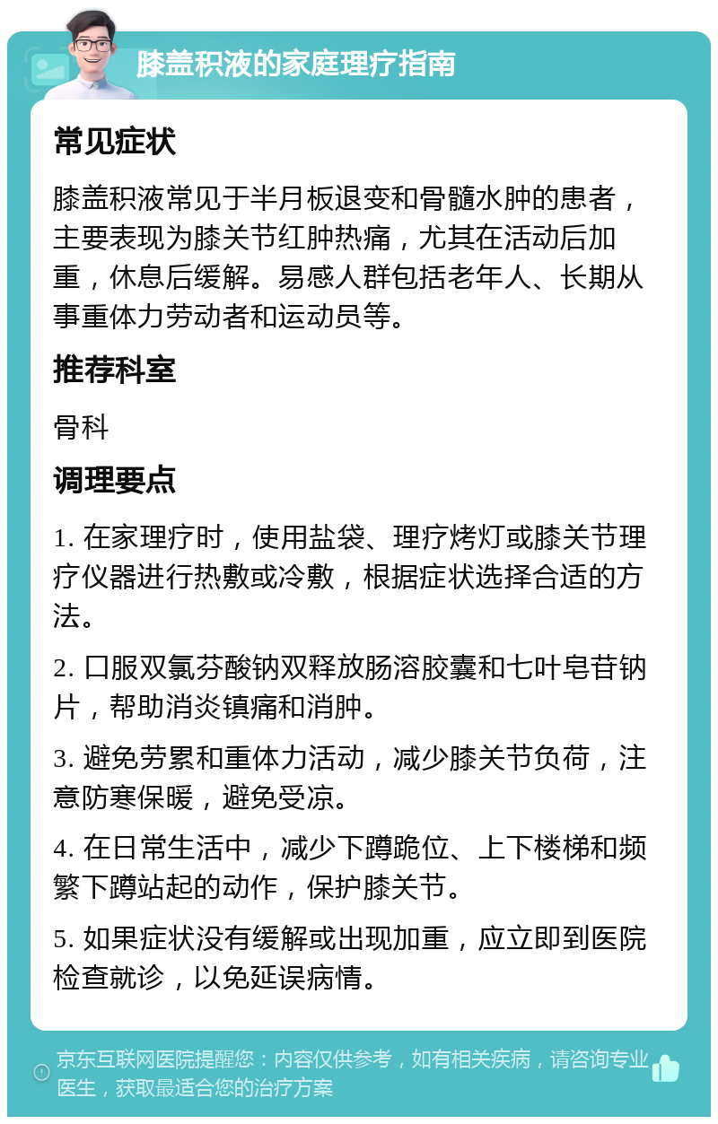 膝盖积液的家庭理疗指南 常见症状 膝盖积液常见于半月板退变和骨髓水肿的患者，主要表现为膝关节红肿热痛，尤其在活动后加重，休息后缓解。易感人群包括老年人、长期从事重体力劳动者和运动员等。 推荐科室 骨科 调理要点 1. 在家理疗时，使用盐袋、理疗烤灯或膝关节理疗仪器进行热敷或冷敷，根据症状选择合适的方法。 2. 口服双氯芬酸钠双释放肠溶胶囊和七叶皂苷钠片，帮助消炎镇痛和消肿。 3. 避免劳累和重体力活动，减少膝关节负荷，注意防寒保暖，避免受凉。 4. 在日常生活中，减少下蹲跪位、上下楼梯和频繁下蹲站起的动作，保护膝关节。 5. 如果症状没有缓解或出现加重，应立即到医院检查就诊，以免延误病情。