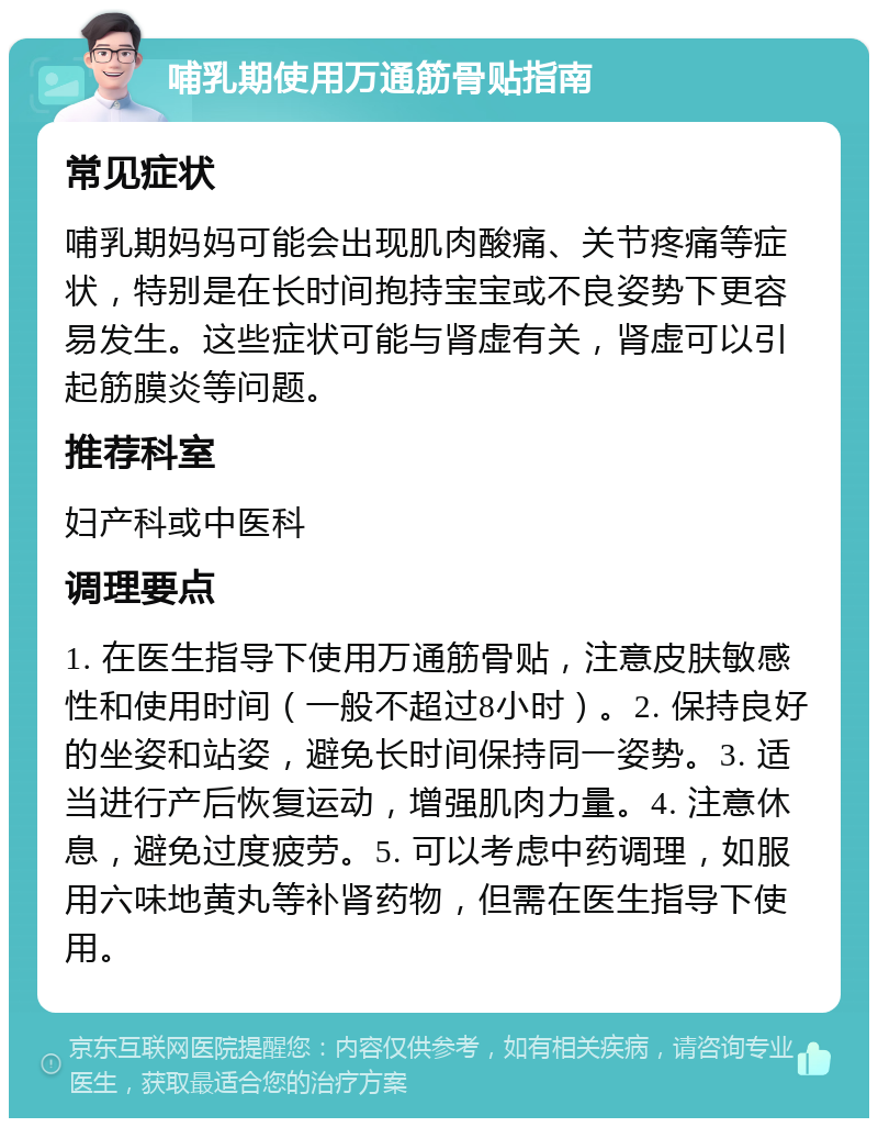 哺乳期使用万通筋骨贴指南 常见症状 哺乳期妈妈可能会出现肌肉酸痛、关节疼痛等症状，特别是在长时间抱持宝宝或不良姿势下更容易发生。这些症状可能与肾虚有关，肾虚可以引起筋膜炎等问题。 推荐科室 妇产科或中医科 调理要点 1. 在医生指导下使用万通筋骨贴，注意皮肤敏感性和使用时间（一般不超过8小时）。2. 保持良好的坐姿和站姿，避免长时间保持同一姿势。3. 适当进行产后恢复运动，增强肌肉力量。4. 注意休息，避免过度疲劳。5. 可以考虑中药调理，如服用六味地黄丸等补肾药物，但需在医生指导下使用。