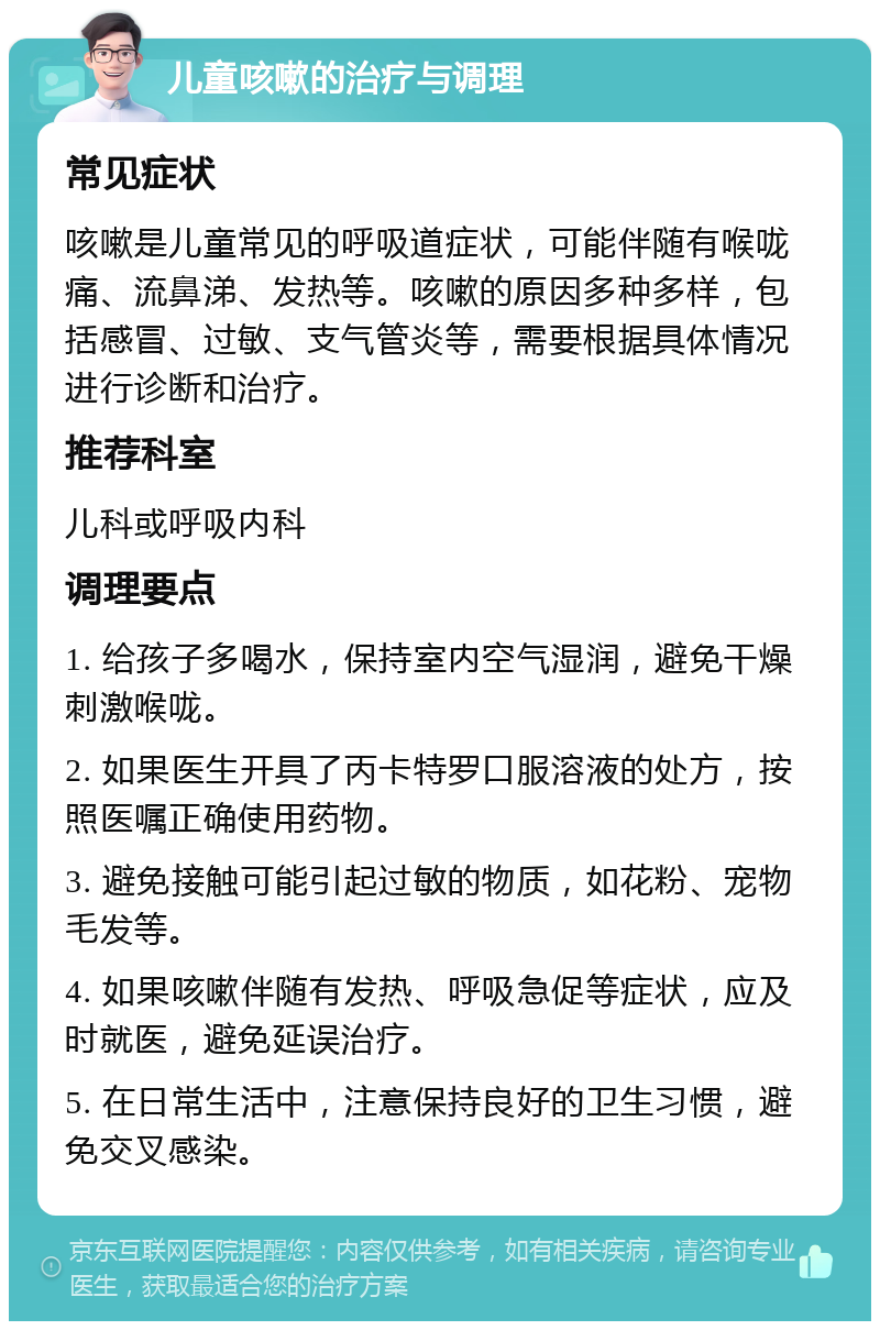 儿童咳嗽的治疗与调理 常见症状 咳嗽是儿童常见的呼吸道症状，可能伴随有喉咙痛、流鼻涕、发热等。咳嗽的原因多种多样，包括感冒、过敏、支气管炎等，需要根据具体情况进行诊断和治疗。 推荐科室 儿科或呼吸内科 调理要点 1. 给孩子多喝水，保持室内空气湿润，避免干燥刺激喉咙。 2. 如果医生开具了丙卡特罗口服溶液的处方，按照医嘱正确使用药物。 3. 避免接触可能引起过敏的物质，如花粉、宠物毛发等。 4. 如果咳嗽伴随有发热、呼吸急促等症状，应及时就医，避免延误治疗。 5. 在日常生活中，注意保持良好的卫生习惯，避免交叉感染。