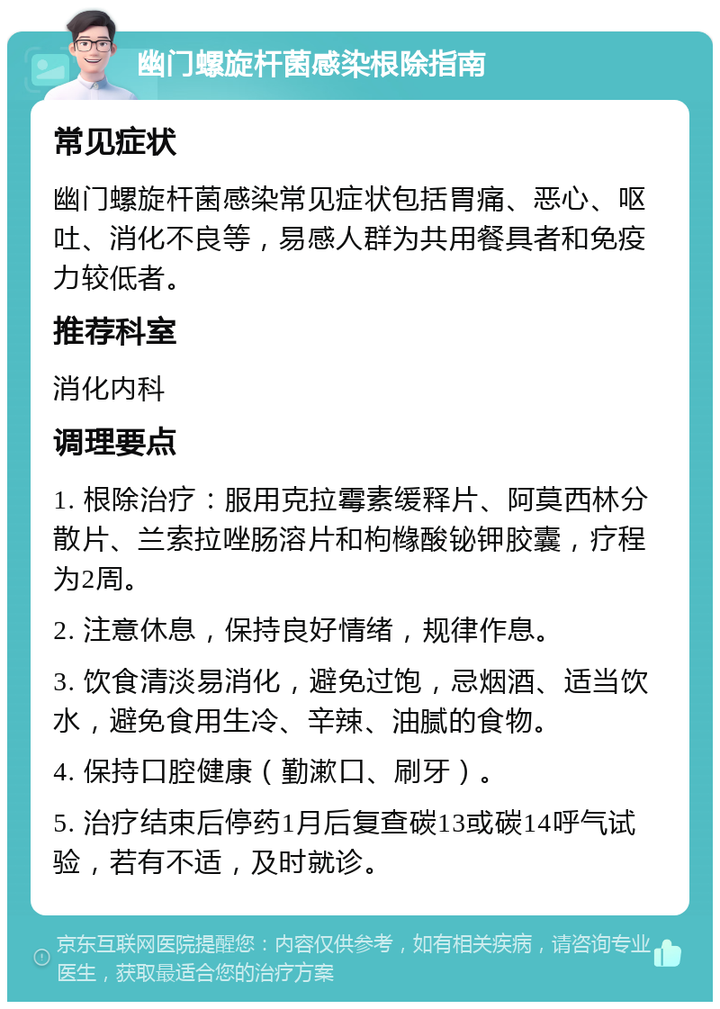 幽门螺旋杆菌感染根除指南 常见症状 幽门螺旋杆菌感染常见症状包括胃痛、恶心、呕吐、消化不良等，易感人群为共用餐具者和免疫力较低者。 推荐科室 消化内科 调理要点 1. 根除治疗：服用克拉霉素缓释片、阿莫西林分散片、兰索拉唑肠溶片和枸橼酸铋钾胶囊，疗程为2周。 2. 注意休息，保持良好情绪，规律作息。 3. 饮食清淡易消化，避免过饱，忌烟酒、适当饮水，避免食用生冷、辛辣、油腻的食物。 4. 保持口腔健康（勤漱口、刷牙）。 5. 治疗结束后停药1月后复查碳13或碳14呼气试验，若有不适，及时就诊。