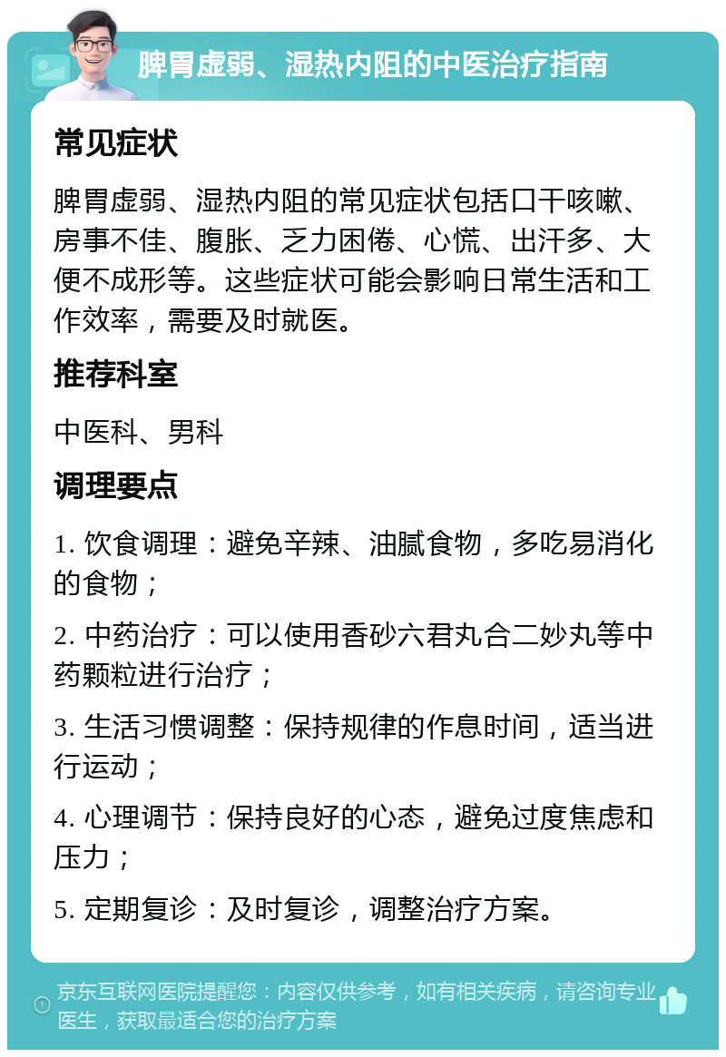 脾胃虚弱、湿热内阻的中医治疗指南 常见症状 脾胃虚弱、湿热内阻的常见症状包括口干咳嗽、房事不佳、腹胀、乏力困倦、心慌、出汗多、大便不成形等。这些症状可能会影响日常生活和工作效率，需要及时就医。 推荐科室 中医科、男科 调理要点 1. 饮食调理：避免辛辣、油腻食物，多吃易消化的食物； 2. 中药治疗：可以使用香砂六君丸合二妙丸等中药颗粒进行治疗； 3. 生活习惯调整：保持规律的作息时间，适当进行运动； 4. 心理调节：保持良好的心态，避免过度焦虑和压力； 5. 定期复诊：及时复诊，调整治疗方案。