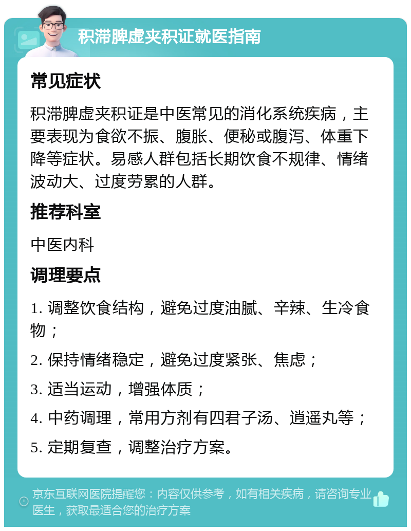 积滞脾虚夹积证就医指南 常见症状 积滞脾虚夹积证是中医常见的消化系统疾病，主要表现为食欲不振、腹胀、便秘或腹泻、体重下降等症状。易感人群包括长期饮食不规律、情绪波动大、过度劳累的人群。 推荐科室 中医内科 调理要点 1. 调整饮食结构，避免过度油腻、辛辣、生冷食物； 2. 保持情绪稳定，避免过度紧张、焦虑； 3. 适当运动，增强体质； 4. 中药调理，常用方剂有四君子汤、逍遥丸等； 5. 定期复查，调整治疗方案。