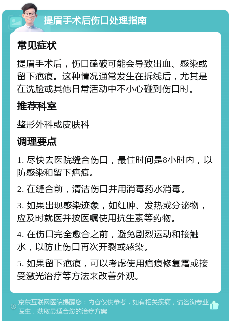 提眉手术后伤口处理指南 常见症状 提眉手术后，伤口磕破可能会导致出血、感染或留下疤痕。这种情况通常发生在拆线后，尤其是在洗脸或其他日常活动中不小心碰到伤口时。 推荐科室 整形外科或皮肤科 调理要点 1. 尽快去医院缝合伤口，最佳时间是8小时内，以防感染和留下疤痕。 2. 在缝合前，清洁伤口并用消毒药水消毒。 3. 如果出现感染迹象，如红肿、发热或分泌物，应及时就医并按医嘱使用抗生素等药物。 4. 在伤口完全愈合之前，避免剧烈运动和接触水，以防止伤口再次开裂或感染。 5. 如果留下疤痕，可以考虑使用疤痕修复霜或接受激光治疗等方法来改善外观。