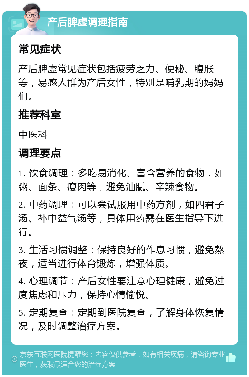 产后脾虚调理指南 常见症状 产后脾虚常见症状包括疲劳乏力、便秘、腹胀等，易感人群为产后女性，特别是哺乳期的妈妈们。 推荐科室 中医科 调理要点 1. 饮食调理：多吃易消化、富含营养的食物，如粥、面条、瘦肉等，避免油腻、辛辣食物。 2. 中药调理：可以尝试服用中药方剂，如四君子汤、补中益气汤等，具体用药需在医生指导下进行。 3. 生活习惯调整：保持良好的作息习惯，避免熬夜，适当进行体育锻炼，增强体质。 4. 心理调节：产后女性要注意心理健康，避免过度焦虑和压力，保持心情愉悦。 5. 定期复查：定期到医院复查，了解身体恢复情况，及时调整治疗方案。