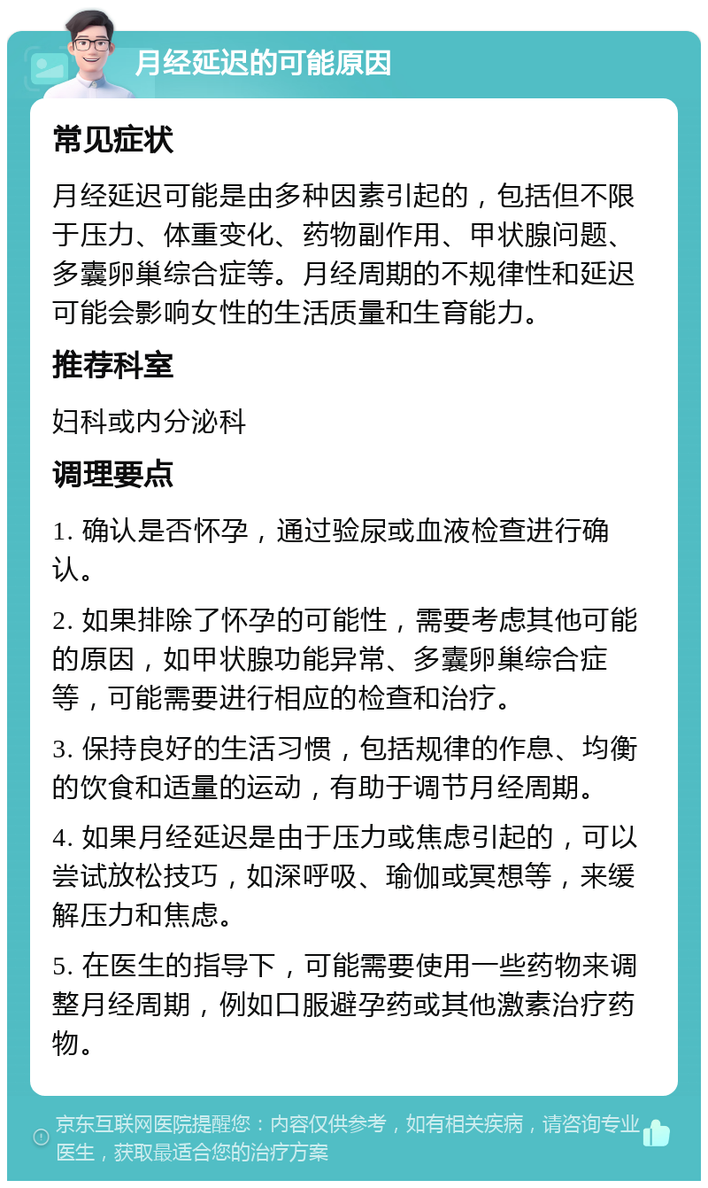 月经延迟的可能原因 常见症状 月经延迟可能是由多种因素引起的，包括但不限于压力、体重变化、药物副作用、甲状腺问题、多囊卵巢综合症等。月经周期的不规律性和延迟可能会影响女性的生活质量和生育能力。 推荐科室 妇科或内分泌科 调理要点 1. 确认是否怀孕，通过验尿或血液检查进行确认。 2. 如果排除了怀孕的可能性，需要考虑其他可能的原因，如甲状腺功能异常、多囊卵巢综合症等，可能需要进行相应的检查和治疗。 3. 保持良好的生活习惯，包括规律的作息、均衡的饮食和适量的运动，有助于调节月经周期。 4. 如果月经延迟是由于压力或焦虑引起的，可以尝试放松技巧，如深呼吸、瑜伽或冥想等，来缓解压力和焦虑。 5. 在医生的指导下，可能需要使用一些药物来调整月经周期，例如口服避孕药或其他激素治疗药物。