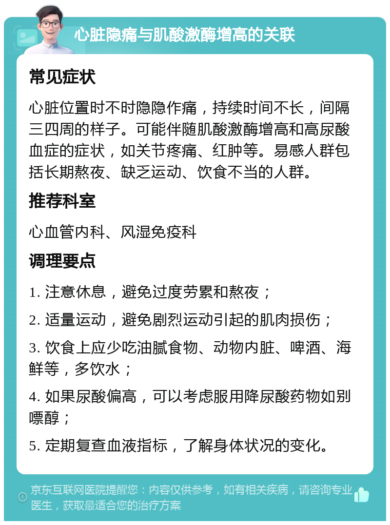 心脏隐痛与肌酸激酶增高的关联 常见症状 心脏位置时不时隐隐作痛，持续时间不长，间隔三四周的样子。可能伴随肌酸激酶增高和高尿酸血症的症状，如关节疼痛、红肿等。易感人群包括长期熬夜、缺乏运动、饮食不当的人群。 推荐科室 心血管内科、风湿免疫科 调理要点 1. 注意休息，避免过度劳累和熬夜； 2. 适量运动，避免剧烈运动引起的肌肉损伤； 3. 饮食上应少吃油腻食物、动物内脏、啤酒、海鲜等，多饮水； 4. 如果尿酸偏高，可以考虑服用降尿酸药物如别嘌醇； 5. 定期复查血液指标，了解身体状况的变化。