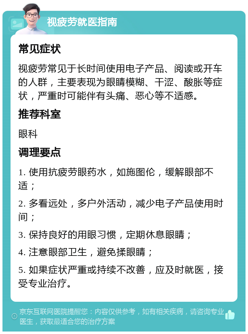 视疲劳就医指南 常见症状 视疲劳常见于长时间使用电子产品、阅读或开车的人群，主要表现为眼睛模糊、干涩、酸胀等症状，严重时可能伴有头痛、恶心等不适感。 推荐科室 眼科 调理要点 1. 使用抗疲劳眼药水，如施图伦，缓解眼部不适； 2. 多看远处，多户外活动，减少电子产品使用时间； 3. 保持良好的用眼习惯，定期休息眼睛； 4. 注意眼部卫生，避免揉眼睛； 5. 如果症状严重或持续不改善，应及时就医，接受专业治疗。