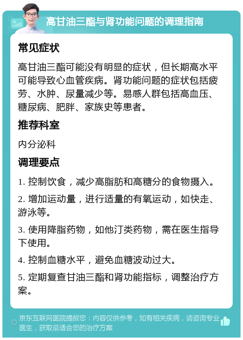 高甘油三酯与肾功能问题的调理指南 常见症状 高甘油三酯可能没有明显的症状，但长期高水平可能导致心血管疾病。肾功能问题的症状包括疲劳、水肿、尿量减少等。易感人群包括高血压、糖尿病、肥胖、家族史等患者。 推荐科室 内分泌科 调理要点 1. 控制饮食，减少高脂肪和高糖分的食物摄入。 2. 增加运动量，进行适量的有氧运动，如快走、游泳等。 3. 使用降脂药物，如他汀类药物，需在医生指导下使用。 4. 控制血糖水平，避免血糖波动过大。 5. 定期复查甘油三酯和肾功能指标，调整治疗方案。