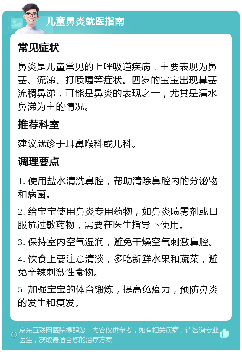 儿童鼻炎就医指南 常见症状 鼻炎是儿童常见的上呼吸道疾病，主要表现为鼻塞、流涕、打喷嚏等症状。四岁的宝宝出现鼻塞流稠鼻涕，可能是鼻炎的表现之一，尤其是清水鼻涕为主的情况。 推荐科室 建议就诊于耳鼻喉科或儿科。 调理要点 1. 使用盐水清洗鼻腔，帮助清除鼻腔内的分泌物和病菌。 2. 给宝宝使用鼻炎专用药物，如鼻炎喷雾剂或口服抗过敏药物，需要在医生指导下使用。 3. 保持室内空气湿润，避免干燥空气刺激鼻腔。 4. 饮食上要注意清淡，多吃新鲜水果和蔬菜，避免辛辣刺激性食物。 5. 加强宝宝的体育锻炼，提高免疫力，预防鼻炎的发生和复发。