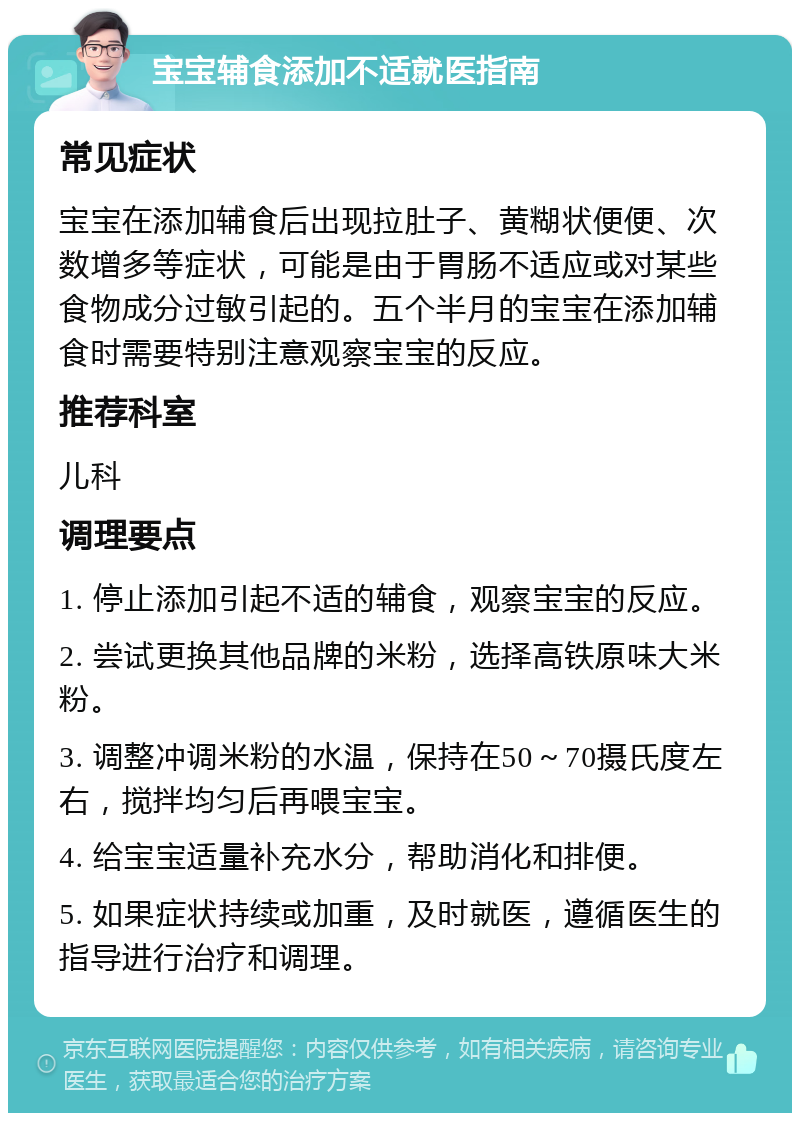 宝宝辅食添加不适就医指南 常见症状 宝宝在添加辅食后出现拉肚子、黄糊状便便、次数增多等症状，可能是由于胃肠不适应或对某些食物成分过敏引起的。五个半月的宝宝在添加辅食时需要特别注意观察宝宝的反应。 推荐科室 儿科 调理要点 1. 停止添加引起不适的辅食，观察宝宝的反应。 2. 尝试更换其他品牌的米粉，选择高铁原味大米粉。 3. 调整冲调米粉的水温，保持在50～70摄氏度左右，搅拌均匀后再喂宝宝。 4. 给宝宝适量补充水分，帮助消化和排便。 5. 如果症状持续或加重，及时就医，遵循医生的指导进行治疗和调理。