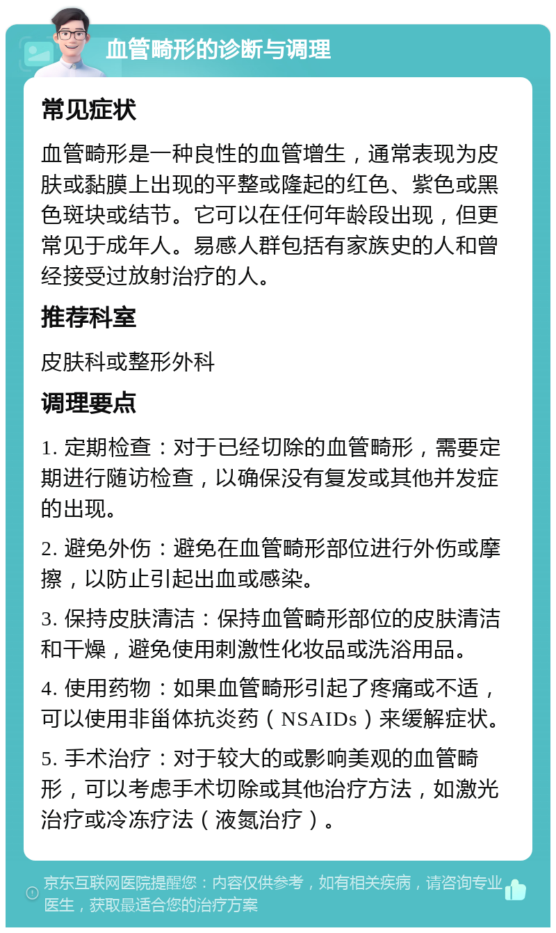 血管畸形的诊断与调理 常见症状 血管畸形是一种良性的血管增生，通常表现为皮肤或黏膜上出现的平整或隆起的红色、紫色或黑色斑块或结节。它可以在任何年龄段出现，但更常见于成年人。易感人群包括有家族史的人和曾经接受过放射治疗的人。 推荐科室 皮肤科或整形外科 调理要点 1. 定期检查：对于已经切除的血管畸形，需要定期进行随访检查，以确保没有复发或其他并发症的出现。 2. 避免外伤：避免在血管畸形部位进行外伤或摩擦，以防止引起出血或感染。 3. 保持皮肤清洁：保持血管畸形部位的皮肤清洁和干燥，避免使用刺激性化妆品或洗浴用品。 4. 使用药物：如果血管畸形引起了疼痛或不适，可以使用非甾体抗炎药（NSAIDs）来缓解症状。 5. 手术治疗：对于较大的或影响美观的血管畸形，可以考虑手术切除或其他治疗方法，如激光治疗或冷冻疗法（液氮治疗）。