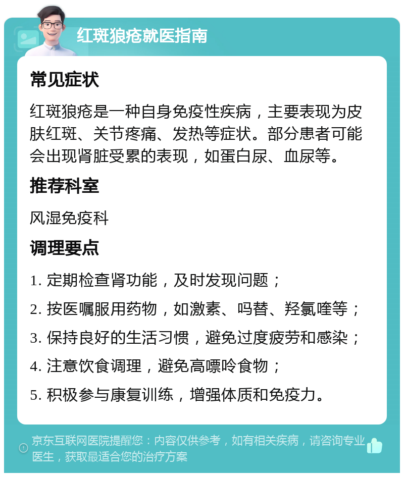 红斑狼疮就医指南 常见症状 红斑狼疮是一种自身免疫性疾病，主要表现为皮肤红斑、关节疼痛、发热等症状。部分患者可能会出现肾脏受累的表现，如蛋白尿、血尿等。 推荐科室 风湿免疫科 调理要点 1. 定期检查肾功能，及时发现问题； 2. 按医嘱服用药物，如激素、吗替、羟氯喹等； 3. 保持良好的生活习惯，避免过度疲劳和感染； 4. 注意饮食调理，避免高嘌呤食物； 5. 积极参与康复训练，增强体质和免疫力。