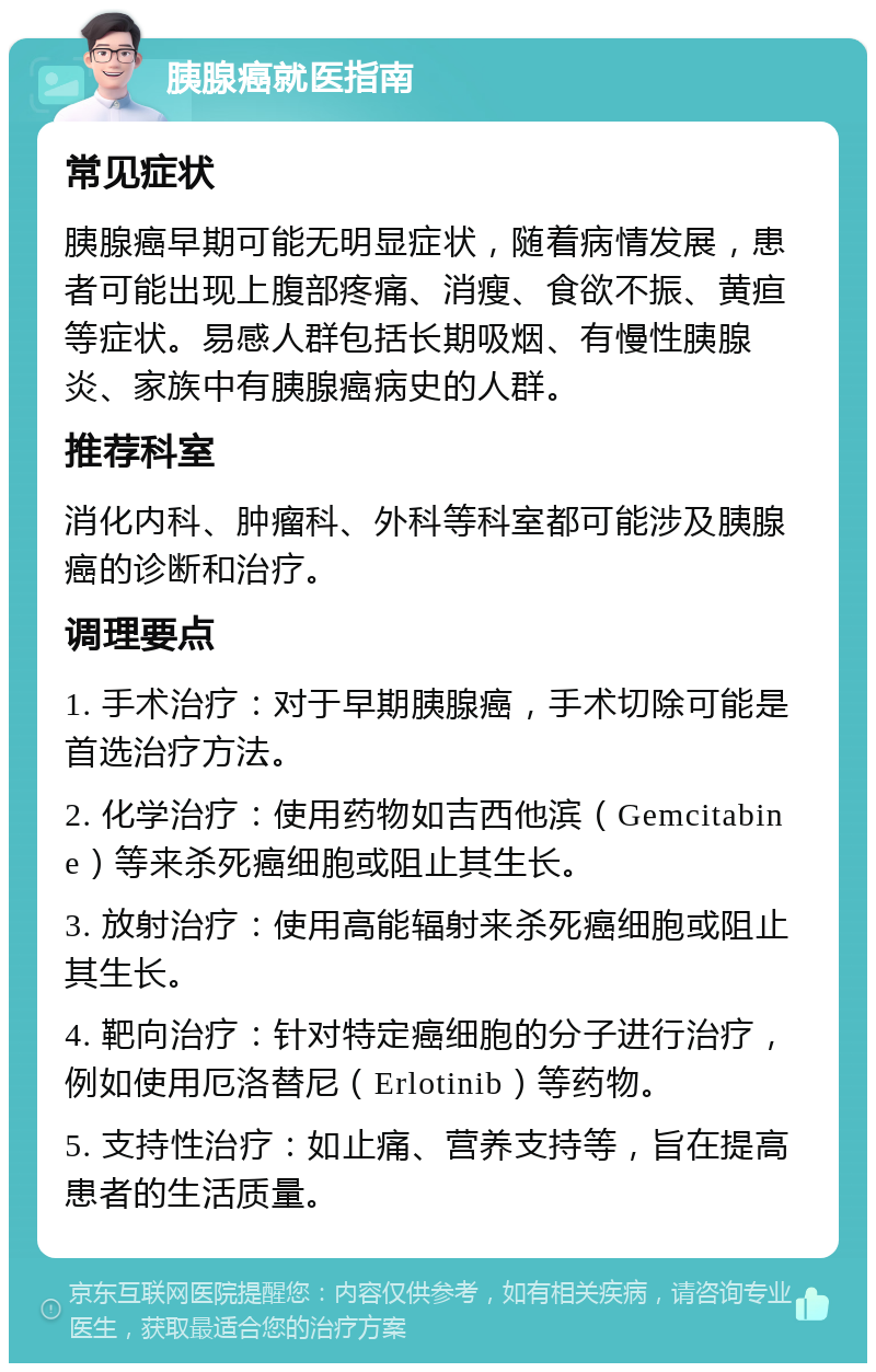 胰腺癌就医指南 常见症状 胰腺癌早期可能无明显症状，随着病情发展，患者可能出现上腹部疼痛、消瘦、食欲不振、黄疸等症状。易感人群包括长期吸烟、有慢性胰腺炎、家族中有胰腺癌病史的人群。 推荐科室 消化内科、肿瘤科、外科等科室都可能涉及胰腺癌的诊断和治疗。 调理要点 1. 手术治疗：对于早期胰腺癌，手术切除可能是首选治疗方法。 2. 化学治疗：使用药物如吉西他滨（Gemcitabine）等来杀死癌细胞或阻止其生长。 3. 放射治疗：使用高能辐射来杀死癌细胞或阻止其生长。 4. 靶向治疗：针对特定癌细胞的分子进行治疗，例如使用厄洛替尼（Erlotinib）等药物。 5. 支持性治疗：如止痛、营养支持等，旨在提高患者的生活质量。