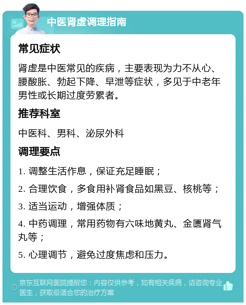 中医肾虚调理指南 常见症状 肾虚是中医常见的疾病，主要表现为力不从心、腰酸胀、勃起下降、早泄等症状，多见于中老年男性或长期过度劳累者。 推荐科室 中医科、男科、泌尿外科 调理要点 1. 调整生活作息，保证充足睡眠； 2. 合理饮食，多食用补肾食品如黑豆、核桃等； 3. 适当运动，增强体质； 4. 中药调理，常用药物有六味地黄丸、金匮肾气丸等； 5. 心理调节，避免过度焦虑和压力。