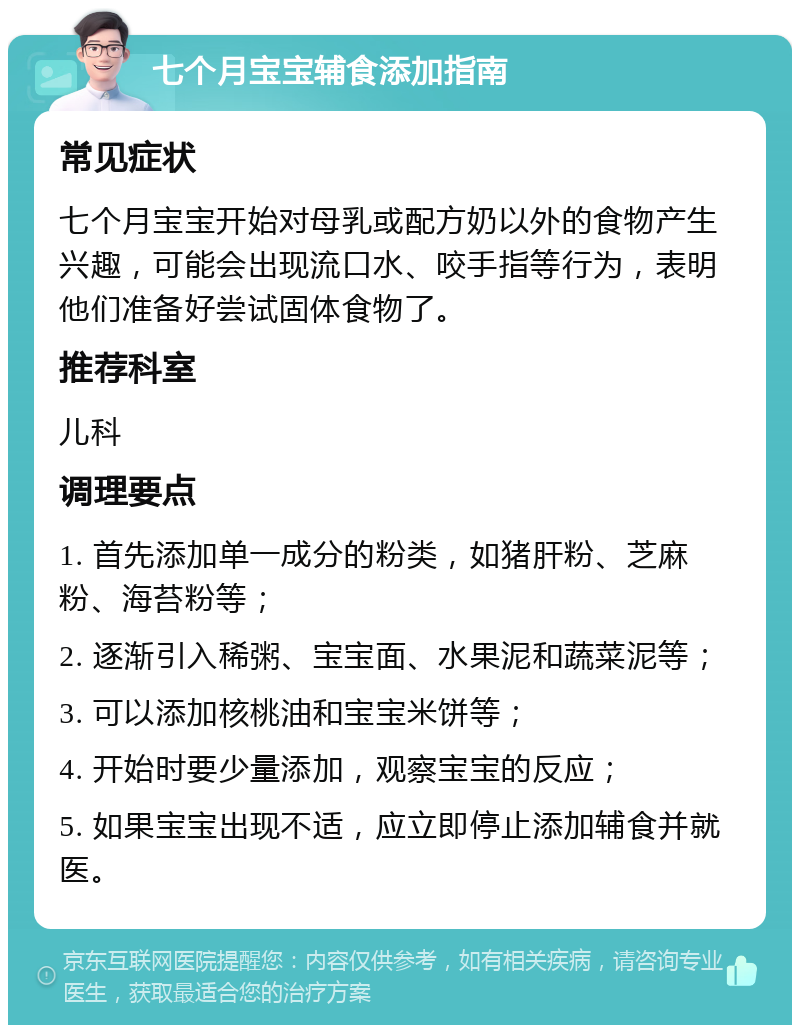 七个月宝宝辅食添加指南 常见症状 七个月宝宝开始对母乳或配方奶以外的食物产生兴趣，可能会出现流口水、咬手指等行为，表明他们准备好尝试固体食物了。 推荐科室 儿科 调理要点 1. 首先添加单一成分的粉类，如猪肝粉、芝麻粉、海苔粉等； 2. 逐渐引入稀粥、宝宝面、水果泥和蔬菜泥等； 3. 可以添加核桃油和宝宝米饼等； 4. 开始时要少量添加，观察宝宝的反应； 5. 如果宝宝出现不适，应立即停止添加辅食并就医。