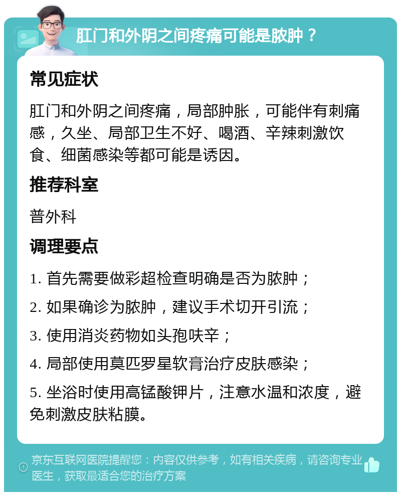 肛门和外阴之间疼痛可能是脓肿？ 常见症状 肛门和外阴之间疼痛，局部肿胀，可能伴有刺痛感，久坐、局部卫生不好、喝酒、辛辣刺激饮食、细菌感染等都可能是诱因。 推荐科室 普外科 调理要点 1. 首先需要做彩超检查明确是否为脓肿； 2. 如果确诊为脓肿，建议手术切开引流； 3. 使用消炎药物如头孢呋辛； 4. 局部使用莫匹罗星软膏治疗皮肤感染； 5. 坐浴时使用高锰酸钾片，注意水温和浓度，避免刺激皮肤粘膜。