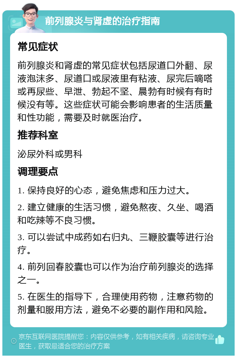 前列腺炎与肾虚的治疗指南 常见症状 前列腺炎和肾虚的常见症状包括尿道口外翻、尿液泡沫多、尿道口或尿液里有粘液、尿完后嘀嗒或再尿些、早泄、勃起不坚、晨勃有时候有有时候没有等。这些症状可能会影响患者的生活质量和性功能，需要及时就医治疗。 推荐科室 泌尿外科或男科 调理要点 1. 保持良好的心态，避免焦虑和压力过大。 2. 建立健康的生活习惯，避免熬夜、久坐、喝酒和吃辣等不良习惯。 3. 可以尝试中成药如右归丸、三鞭胶囊等进行治疗。 4. 前列回春胶囊也可以作为治疗前列腺炎的选择之一。 5. 在医生的指导下，合理使用药物，注意药物的剂量和服用方法，避免不必要的副作用和风险。