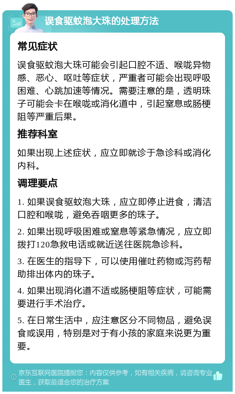 误食驱蚊泡大珠的处理方法 常见症状 误食驱蚊泡大珠可能会引起口腔不适、喉咙异物感、恶心、呕吐等症状，严重者可能会出现呼吸困难、心跳加速等情况。需要注意的是，透明珠子可能会卡在喉咙或消化道中，引起窒息或肠梗阻等严重后果。 推荐科室 如果出现上述症状，应立即就诊于急诊科或消化内科。 调理要点 1. 如果误食驱蚊泡大珠，应立即停止进食，清洁口腔和喉咙，避免吞咽更多的珠子。 2. 如果出现呼吸困难或窒息等紧急情况，应立即拨打120急救电话或就近送往医院急诊科。 3. 在医生的指导下，可以使用催吐药物或泻药帮助排出体内的珠子。 4. 如果出现消化道不适或肠梗阻等症状，可能需要进行手术治疗。 5. 在日常生活中，应注意区分不同物品，避免误食或误用，特别是对于有小孩的家庭来说更为重要。