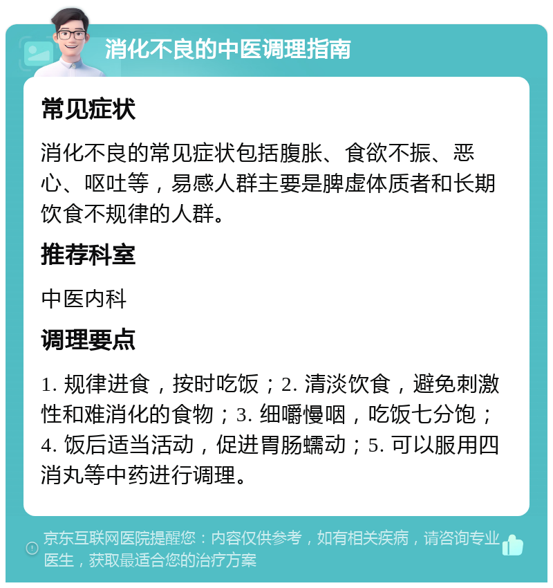 消化不良的中医调理指南 常见症状 消化不良的常见症状包括腹胀、食欲不振、恶心、呕吐等，易感人群主要是脾虚体质者和长期饮食不规律的人群。 推荐科室 中医内科 调理要点 1. 规律进食，按时吃饭；2. 清淡饮食，避免刺激性和难消化的食物；3. 细嚼慢咽，吃饭七分饱；4. 饭后适当活动，促进胃肠蠕动；5. 可以服用四消丸等中药进行调理。