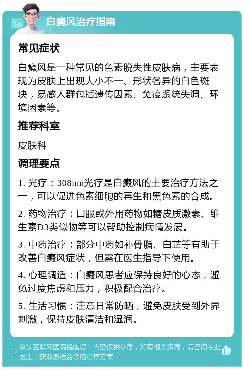 白癜风治疗指南 常见症状 白癜风是一种常见的色素脱失性皮肤病，主要表现为皮肤上出现大小不一、形状各异的白色斑块，易感人群包括遗传因素、免疫系统失调、环境因素等。 推荐科室 皮肤科 调理要点 1. 光疗：308nm光疗是白癜风的主要治疗方法之一，可以促进色素细胞的再生和黑色素的合成。 2. 药物治疗：口服或外用药物如糖皮质激素、维生素D3类似物等可以帮助控制病情发展。 3. 中药治疗：部分中药如补骨脂、白芷等有助于改善白癜风症状，但需在医生指导下使用。 4. 心理调适：白癜风患者应保持良好的心态，避免过度焦虑和压力，积极配合治疗。 5. 生活习惯：注意日常防晒，避免皮肤受到外界刺激，保持皮肤清洁和湿润。