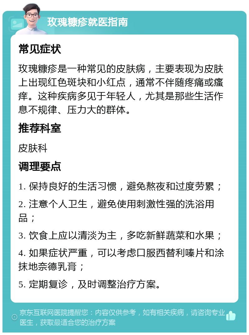 玫瑰糠疹就医指南 常见症状 玫瑰糠疹是一种常见的皮肤病，主要表现为皮肤上出现红色斑块和小红点，通常不伴随疼痛或瘙痒。这种疾病多见于年轻人，尤其是那些生活作息不规律、压力大的群体。 推荐科室 皮肤科 调理要点 1. 保持良好的生活习惯，避免熬夜和过度劳累； 2. 注意个人卫生，避免使用刺激性强的洗浴用品； 3. 饮食上应以清淡为主，多吃新鲜蔬菜和水果； 4. 如果症状严重，可以考虑口服西替利嗪片和涂抹地奈德乳膏； 5. 定期复诊，及时调整治疗方案。