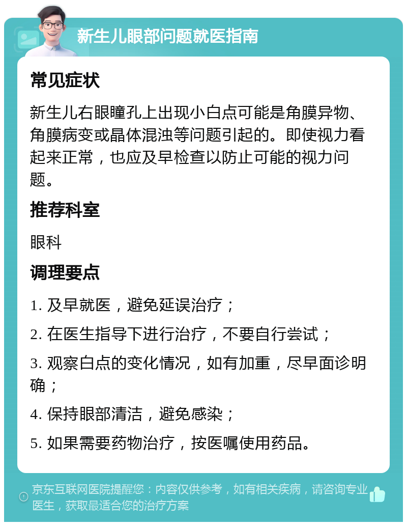 新生儿眼部问题就医指南 常见症状 新生儿右眼瞳孔上出现小白点可能是角膜异物、角膜病变或晶体混浊等问题引起的。即使视力看起来正常，也应及早检查以防止可能的视力问题。 推荐科室 眼科 调理要点 1. 及早就医，避免延误治疗； 2. 在医生指导下进行治疗，不要自行尝试； 3. 观察白点的变化情况，如有加重，尽早面诊明确； 4. 保持眼部清洁，避免感染； 5. 如果需要药物治疗，按医嘱使用药品。