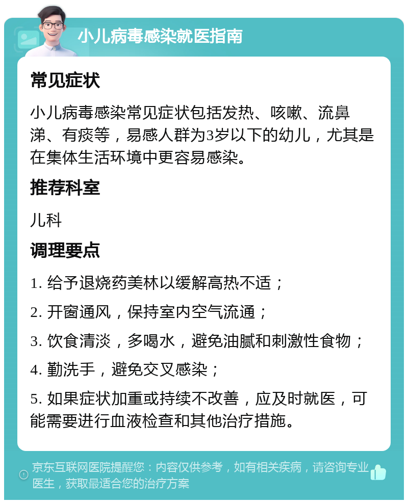 小儿病毒感染就医指南 常见症状 小儿病毒感染常见症状包括发热、咳嗽、流鼻涕、有痰等，易感人群为3岁以下的幼儿，尤其是在集体生活环境中更容易感染。 推荐科室 儿科 调理要点 1. 给予退烧药美林以缓解高热不适； 2. 开窗通风，保持室内空气流通； 3. 饮食清淡，多喝水，避免油腻和刺激性食物； 4. 勤洗手，避免交叉感染； 5. 如果症状加重或持续不改善，应及时就医，可能需要进行血液检查和其他治疗措施。