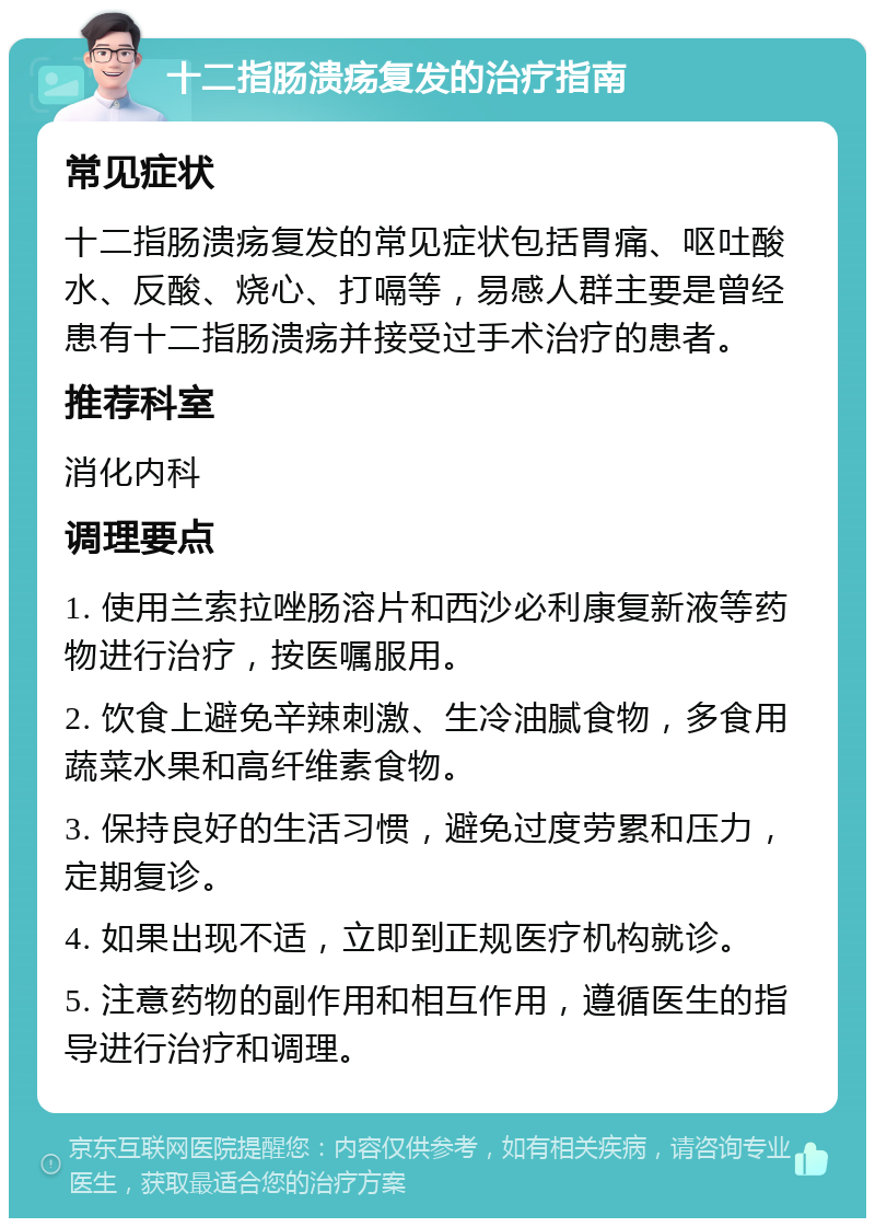 十二指肠溃疡复发的治疗指南 常见症状 十二指肠溃疡复发的常见症状包括胃痛、呕吐酸水、反酸、烧心、打嗝等，易感人群主要是曾经患有十二指肠溃疡并接受过手术治疗的患者。 推荐科室 消化内科 调理要点 1. 使用兰索拉唑肠溶片和西沙必利康复新液等药物进行治疗，按医嘱服用。 2. 饮食上避免辛辣刺激、生冷油腻食物，多食用蔬菜水果和高纤维素食物。 3. 保持良好的生活习惯，避免过度劳累和压力，定期复诊。 4. 如果出现不适，立即到正规医疗机构就诊。 5. 注意药物的副作用和相互作用，遵循医生的指导进行治疗和调理。