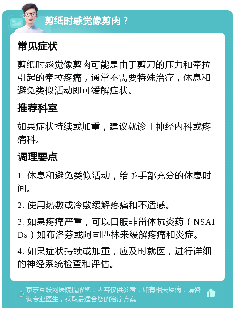 剪纸时感觉像剪肉？ 常见症状 剪纸时感觉像剪肉可能是由于剪刀的压力和牵拉引起的牵拉疼痛，通常不需要特殊治疗，休息和避免类似活动即可缓解症状。 推荐科室 如果症状持续或加重，建议就诊于神经内科或疼痛科。 调理要点 1. 休息和避免类似活动，给予手部充分的休息时间。 2. 使用热敷或冷敷缓解疼痛和不适感。 3. 如果疼痛严重，可以口服非甾体抗炎药（NSAIDs）如布洛芬或阿司匹林来缓解疼痛和炎症。 4. 如果症状持续或加重，应及时就医，进行详细的神经系统检查和评估。