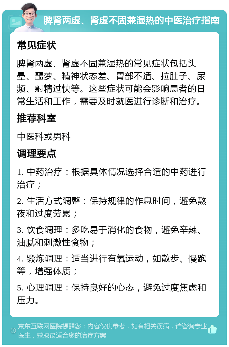 脾肾两虚、肾虚不固兼湿热的中医治疗指南 常见症状 脾肾两虚、肾虚不固兼湿热的常见症状包括头晕、噩梦、精神状态差、胃部不适、拉肚子、尿频、射精过快等。这些症状可能会影响患者的日常生活和工作，需要及时就医进行诊断和治疗。 推荐科室 中医科或男科 调理要点 1. 中药治疗：根据具体情况选择合适的中药进行治疗； 2. 生活方式调整：保持规律的作息时间，避免熬夜和过度劳累； 3. 饮食调理：多吃易于消化的食物，避免辛辣、油腻和刺激性食物； 4. 锻炼调理：适当进行有氧运动，如散步、慢跑等，增强体质； 5. 心理调理：保持良好的心态，避免过度焦虑和压力。