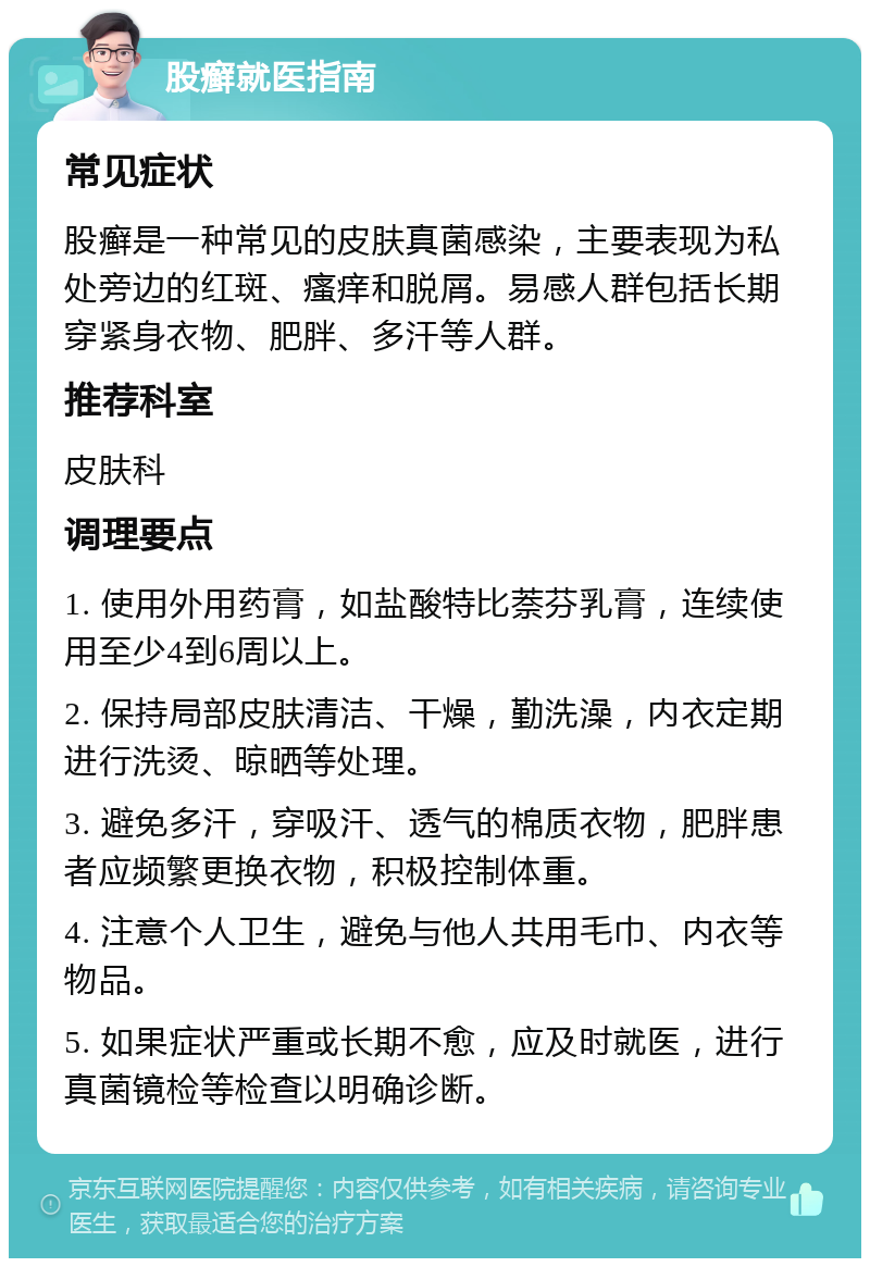 股癣就医指南 常见症状 股癣是一种常见的皮肤真菌感染，主要表现为私处旁边的红斑、瘙痒和脱屑。易感人群包括长期穿紧身衣物、肥胖、多汗等人群。 推荐科室 皮肤科 调理要点 1. 使用外用药膏，如盐酸特比萘芬乳膏，连续使用至少4到6周以上。 2. 保持局部皮肤清洁、干燥，勤洗澡，内衣定期进行洗烫、晾晒等处理。 3. 避免多汗，穿吸汗、透气的棉质衣物，肥胖患者应频繁更换衣物，积极控制体重。 4. 注意个人卫生，避免与他人共用毛巾、内衣等物品。 5. 如果症状严重或长期不愈，应及时就医，进行真菌镜检等检查以明确诊断。