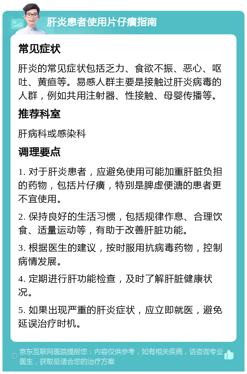 肝炎患者使用片仔癀指南 常见症状 肝炎的常见症状包括乏力、食欲不振、恶心、呕吐、黄疸等。易感人群主要是接触过肝炎病毒的人群，例如共用注射器、性接触、母婴传播等。 推荐科室 肝病科或感染科 调理要点 1. 对于肝炎患者，应避免使用可能加重肝脏负担的药物，包括片仔癀，特别是脾虚便溏的患者更不宜使用。 2. 保持良好的生活习惯，包括规律作息、合理饮食、适量运动等，有助于改善肝脏功能。 3. 根据医生的建议，按时服用抗病毒药物，控制病情发展。 4. 定期进行肝功能检查，及时了解肝脏健康状况。 5. 如果出现严重的肝炎症状，应立即就医，避免延误治疗时机。