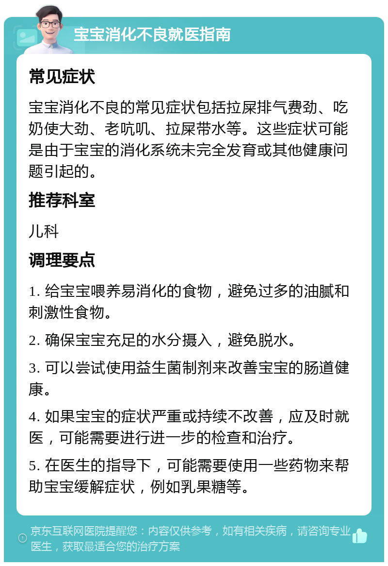 宝宝消化不良就医指南 常见症状 宝宝消化不良的常见症状包括拉屎排气费劲、吃奶使大劲、老吭叽、拉屎带水等。这些症状可能是由于宝宝的消化系统未完全发育或其他健康问题引起的。 推荐科室 儿科 调理要点 1. 给宝宝喂养易消化的食物，避免过多的油腻和刺激性食物。 2. 确保宝宝充足的水分摄入，避免脱水。 3. 可以尝试使用益生菌制剂来改善宝宝的肠道健康。 4. 如果宝宝的症状严重或持续不改善，应及时就医，可能需要进行进一步的检查和治疗。 5. 在医生的指导下，可能需要使用一些药物来帮助宝宝缓解症状，例如乳果糖等。