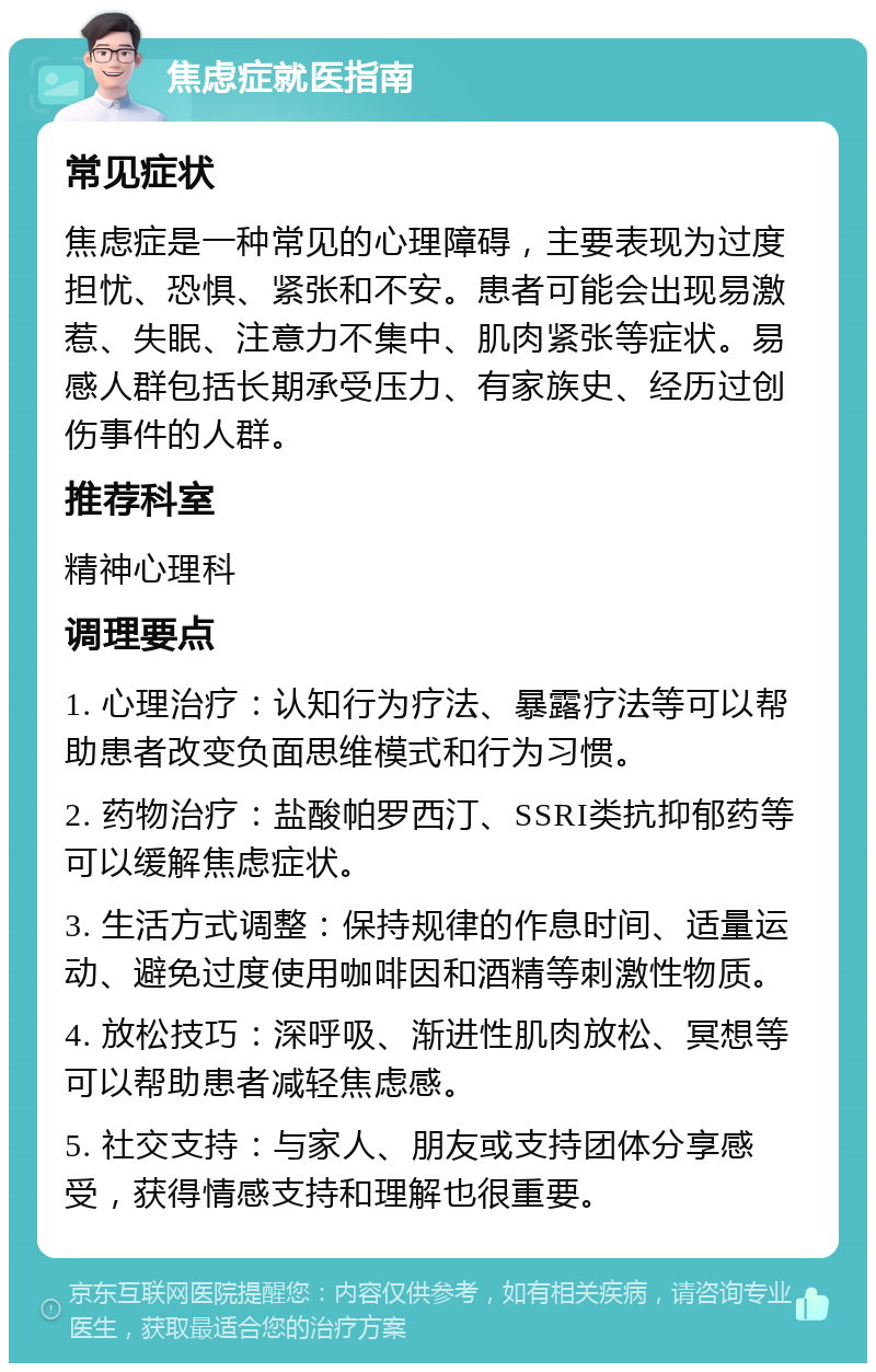 焦虑症就医指南 常见症状 焦虑症是一种常见的心理障碍，主要表现为过度担忧、恐惧、紧张和不安。患者可能会出现易激惹、失眠、注意力不集中、肌肉紧张等症状。易感人群包括长期承受压力、有家族史、经历过创伤事件的人群。 推荐科室 精神心理科 调理要点 1. 心理治疗：认知行为疗法、暴露疗法等可以帮助患者改变负面思维模式和行为习惯。 2. 药物治疗：盐酸帕罗西汀、SSRI类抗抑郁药等可以缓解焦虑症状。 3. 生活方式调整：保持规律的作息时间、适量运动、避免过度使用咖啡因和酒精等刺激性物质。 4. 放松技巧：深呼吸、渐进性肌肉放松、冥想等可以帮助患者减轻焦虑感。 5. 社交支持：与家人、朋友或支持团体分享感受，获得情感支持和理解也很重要。