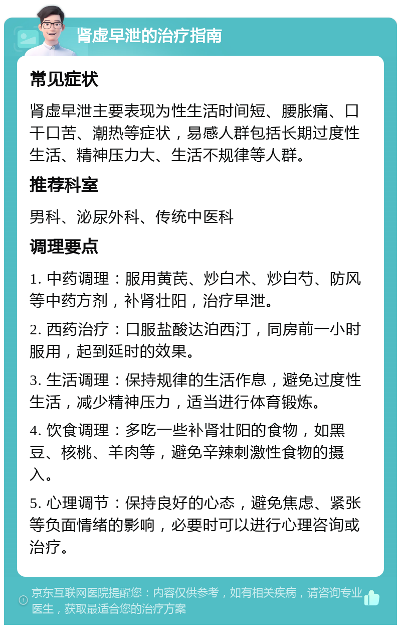 肾虚早泄的治疗指南 常见症状 肾虚早泄主要表现为性生活时间短、腰胀痛、口干口苦、潮热等症状，易感人群包括长期过度性生活、精神压力大、生活不规律等人群。 推荐科室 男科、泌尿外科、传统中医科 调理要点 1. 中药调理：服用黄芪、炒白术、炒白芍、防风等中药方剂，补肾壮阳，治疗早泄。 2. 西药治疗：口服盐酸达泊西汀，同房前一小时服用，起到延时的效果。 3. 生活调理：保持规律的生活作息，避免过度性生活，减少精神压力，适当进行体育锻炼。 4. 饮食调理：多吃一些补肾壮阳的食物，如黑豆、核桃、羊肉等，避免辛辣刺激性食物的摄入。 5. 心理调节：保持良好的心态，避免焦虑、紧张等负面情绪的影响，必要时可以进行心理咨询或治疗。