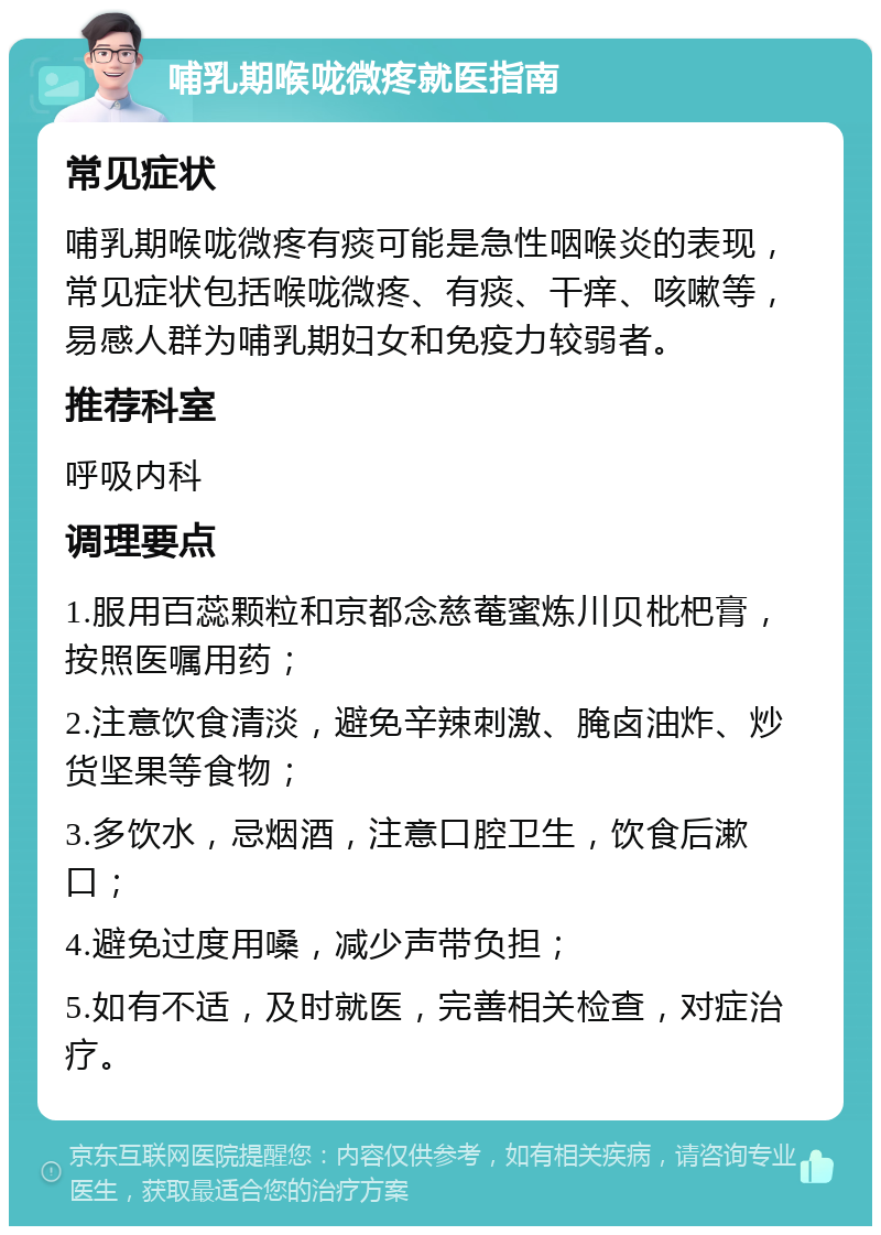 哺乳期喉咙微疼就医指南 常见症状 哺乳期喉咙微疼有痰可能是急性咽喉炎的表现，常见症状包括喉咙微疼、有痰、干痒、咳嗽等，易感人群为哺乳期妇女和免疫力较弱者。 推荐科室 呼吸内科 调理要点 1.服用百蕊颗粒和京都念慈菴蜜炼川贝枇杷膏，按照医嘱用药； 2.注意饮食清淡，避免辛辣刺激、腌卤油炸、炒货坚果等食物； 3.多饮水，忌烟酒，注意口腔卫生，饮食后漱口； 4.避免过度用嗓，减少声带负担； 5.如有不适，及时就医，完善相关检查，对症治疗。