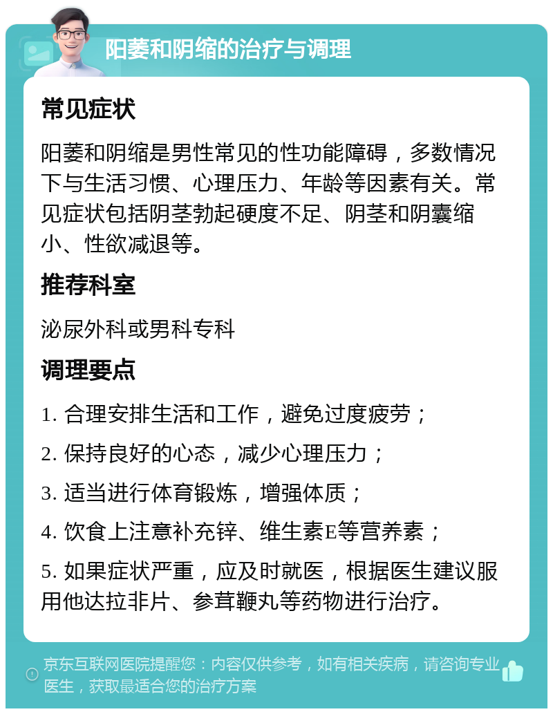 阳萎和阴缩的治疗与调理 常见症状 阳萎和阴缩是男性常见的性功能障碍，多数情况下与生活习惯、心理压力、年龄等因素有关。常见症状包括阴茎勃起硬度不足、阴茎和阴囊缩小、性欲减退等。 推荐科室 泌尿外科或男科专科 调理要点 1. 合理安排生活和工作，避免过度疲劳； 2. 保持良好的心态，减少心理压力； 3. 适当进行体育锻炼，增强体质； 4. 饮食上注意补充锌、维生素E等营养素； 5. 如果症状严重，应及时就医，根据医生建议服用他达拉非片、参茸鞭丸等药物进行治疗。