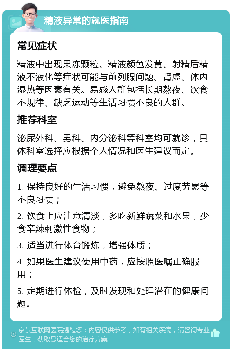 精液异常的就医指南 常见症状 精液中出现果冻颗粒、精液颜色发黄、射精后精液不液化等症状可能与前列腺问题、肾虚、体内湿热等因素有关。易感人群包括长期熬夜、饮食不规律、缺乏运动等生活习惯不良的人群。 推荐科室 泌尿外科、男科、内分泌科等科室均可就诊，具体科室选择应根据个人情况和医生建议而定。 调理要点 1. 保持良好的生活习惯，避免熬夜、过度劳累等不良习惯； 2. 饮食上应注意清淡，多吃新鲜蔬菜和水果，少食辛辣刺激性食物； 3. 适当进行体育锻炼，增强体质； 4. 如果医生建议使用中药，应按照医嘱正确服用； 5. 定期进行体检，及时发现和处理潜在的健康问题。