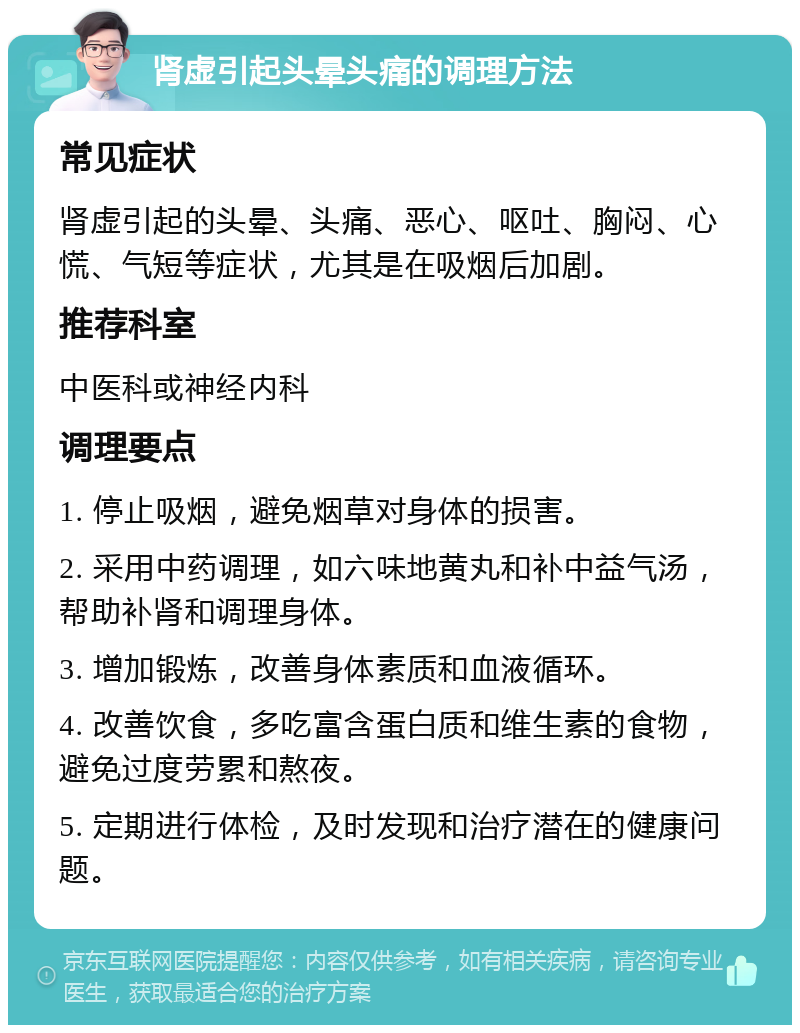 肾虚引起头晕头痛的调理方法 常见症状 肾虚引起的头晕、头痛、恶心、呕吐、胸闷、心慌、气短等症状，尤其是在吸烟后加剧。 推荐科室 中医科或神经内科 调理要点 1. 停止吸烟，避免烟草对身体的损害。 2. 采用中药调理，如六味地黄丸和补中益气汤，帮助补肾和调理身体。 3. 增加锻炼，改善身体素质和血液循环。 4. 改善饮食，多吃富含蛋白质和维生素的食物，避免过度劳累和熬夜。 5. 定期进行体检，及时发现和治疗潜在的健康问题。