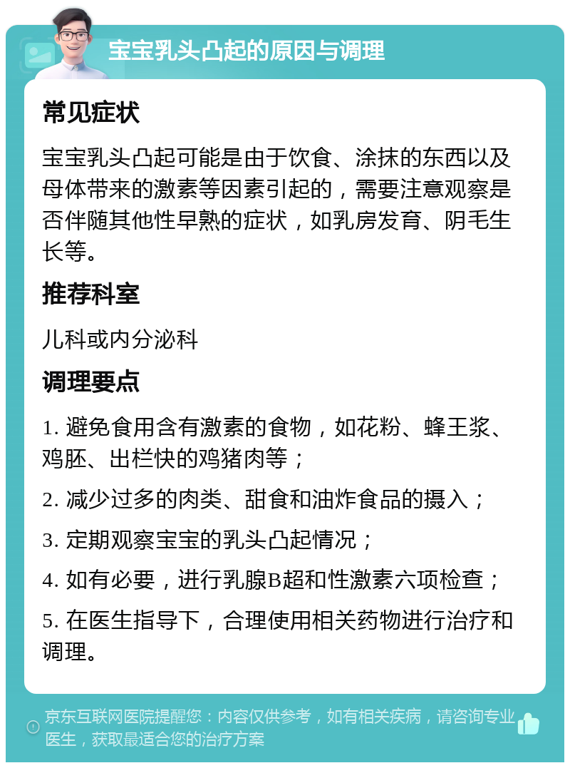 宝宝乳头凸起的原因与调理 常见症状 宝宝乳头凸起可能是由于饮食、涂抹的东西以及母体带来的激素等因素引起的，需要注意观察是否伴随其他性早熟的症状，如乳房发育、阴毛生长等。 推荐科室 儿科或内分泌科 调理要点 1. 避免食用含有激素的食物，如花粉、蜂王浆、鸡胚、出栏快的鸡猪肉等； 2. 减少过多的肉类、甜食和油炸食品的摄入； 3. 定期观察宝宝的乳头凸起情况； 4. 如有必要，进行乳腺B超和性激素六项检查； 5. 在医生指导下，合理使用相关药物进行治疗和调理。