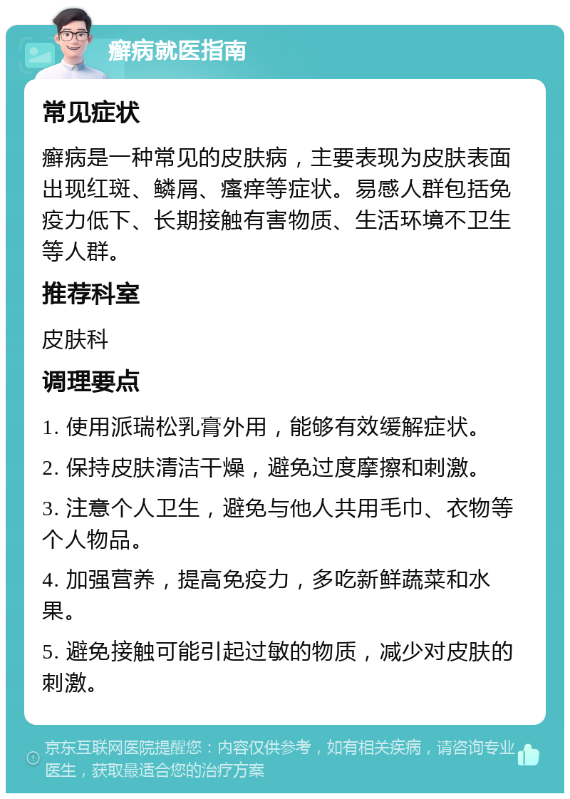 癣病就医指南 常见症状 癣病是一种常见的皮肤病，主要表现为皮肤表面出现红斑、鳞屑、瘙痒等症状。易感人群包括免疫力低下、长期接触有害物质、生活环境不卫生等人群。 推荐科室 皮肤科 调理要点 1. 使用派瑞松乳膏外用，能够有效缓解症状。 2. 保持皮肤清洁干燥，避免过度摩擦和刺激。 3. 注意个人卫生，避免与他人共用毛巾、衣物等个人物品。 4. 加强营养，提高免疫力，多吃新鲜蔬菜和水果。 5. 避免接触可能引起过敏的物质，减少对皮肤的刺激。