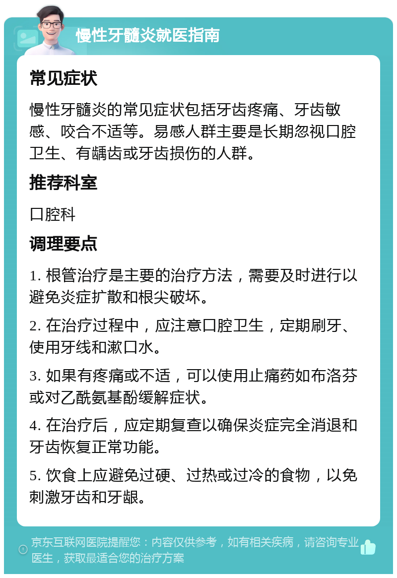 慢性牙髓炎就医指南 常见症状 慢性牙髓炎的常见症状包括牙齿疼痛、牙齿敏感、咬合不适等。易感人群主要是长期忽视口腔卫生、有龋齿或牙齿损伤的人群。 推荐科室 口腔科 调理要点 1. 根管治疗是主要的治疗方法，需要及时进行以避免炎症扩散和根尖破坏。 2. 在治疗过程中，应注意口腔卫生，定期刷牙、使用牙线和漱口水。 3. 如果有疼痛或不适，可以使用止痛药如布洛芬或对乙酰氨基酚缓解症状。 4. 在治疗后，应定期复查以确保炎症完全消退和牙齿恢复正常功能。 5. 饮食上应避免过硬、过热或过冷的食物，以免刺激牙齿和牙龈。