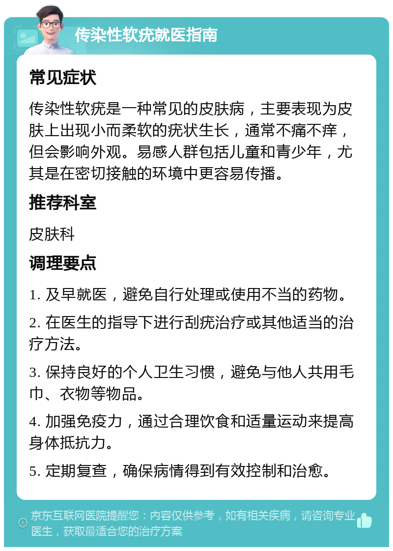 传染性软疣就医指南 常见症状 传染性软疣是一种常见的皮肤病，主要表现为皮肤上出现小而柔软的疣状生长，通常不痛不痒，但会影响外观。易感人群包括儿童和青少年，尤其是在密切接触的环境中更容易传播。 推荐科室 皮肤科 调理要点 1. 及早就医，避免自行处理或使用不当的药物。 2. 在医生的指导下进行刮疣治疗或其他适当的治疗方法。 3. 保持良好的个人卫生习惯，避免与他人共用毛巾、衣物等物品。 4. 加强免疫力，通过合理饮食和适量运动来提高身体抵抗力。 5. 定期复查，确保病情得到有效控制和治愈。