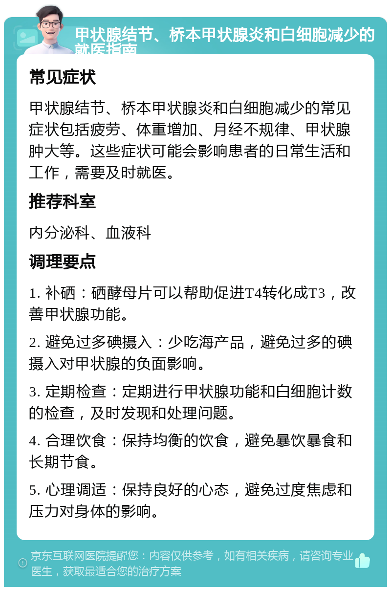 甲状腺结节、桥本甲状腺炎和白细胞减少的就医指南 常见症状 甲状腺结节、桥本甲状腺炎和白细胞减少的常见症状包括疲劳、体重增加、月经不规律、甲状腺肿大等。这些症状可能会影响患者的日常生活和工作，需要及时就医。 推荐科室 内分泌科、血液科 调理要点 1. 补硒：硒酵母片可以帮助促进T4转化成T3，改善甲状腺功能。 2. 避免过多碘摄入：少吃海产品，避免过多的碘摄入对甲状腺的负面影响。 3. 定期检查：定期进行甲状腺功能和白细胞计数的检查，及时发现和处理问题。 4. 合理饮食：保持均衡的饮食，避免暴饮暴食和长期节食。 5. 心理调适：保持良好的心态，避免过度焦虑和压力对身体的影响。