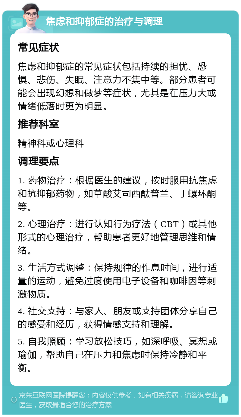 焦虑和抑郁症的治疗与调理 常见症状 焦虑和抑郁症的常见症状包括持续的担忧、恐惧、悲伤、失眠、注意力不集中等。部分患者可能会出现幻想和做梦等症状，尤其是在压力大或情绪低落时更为明显。 推荐科室 精神科或心理科 调理要点 1. 药物治疗：根据医生的建议，按时服用抗焦虑和抗抑郁药物，如草酸艾司西酞普兰、丁螺环酮等。 2. 心理治疗：进行认知行为疗法（CBT）或其他形式的心理治疗，帮助患者更好地管理思维和情绪。 3. 生活方式调整：保持规律的作息时间，进行适量的运动，避免过度使用电子设备和咖啡因等刺激物质。 4. 社交支持：与家人、朋友或支持团体分享自己的感受和经历，获得情感支持和理解。 5. 自我照顾：学习放松技巧，如深呼吸、冥想或瑜伽，帮助自己在压力和焦虑时保持冷静和平衡。