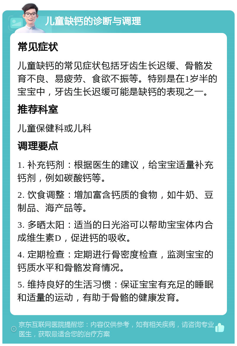 儿童缺钙的诊断与调理 常见症状 儿童缺钙的常见症状包括牙齿生长迟缓、骨骼发育不良、易疲劳、食欲不振等。特别是在1岁半的宝宝中，牙齿生长迟缓可能是缺钙的表现之一。 推荐科室 儿童保健科或儿科 调理要点 1. 补充钙剂：根据医生的建议，给宝宝适量补充钙剂，例如碳酸钙等。 2. 饮食调整：增加富含钙质的食物，如牛奶、豆制品、海产品等。 3. 多晒太阳：适当的日光浴可以帮助宝宝体内合成维生素D，促进钙的吸收。 4. 定期检查：定期进行骨密度检查，监测宝宝的钙质水平和骨骼发育情况。 5. 维持良好的生活习惯：保证宝宝有充足的睡眠和适量的运动，有助于骨骼的健康发育。