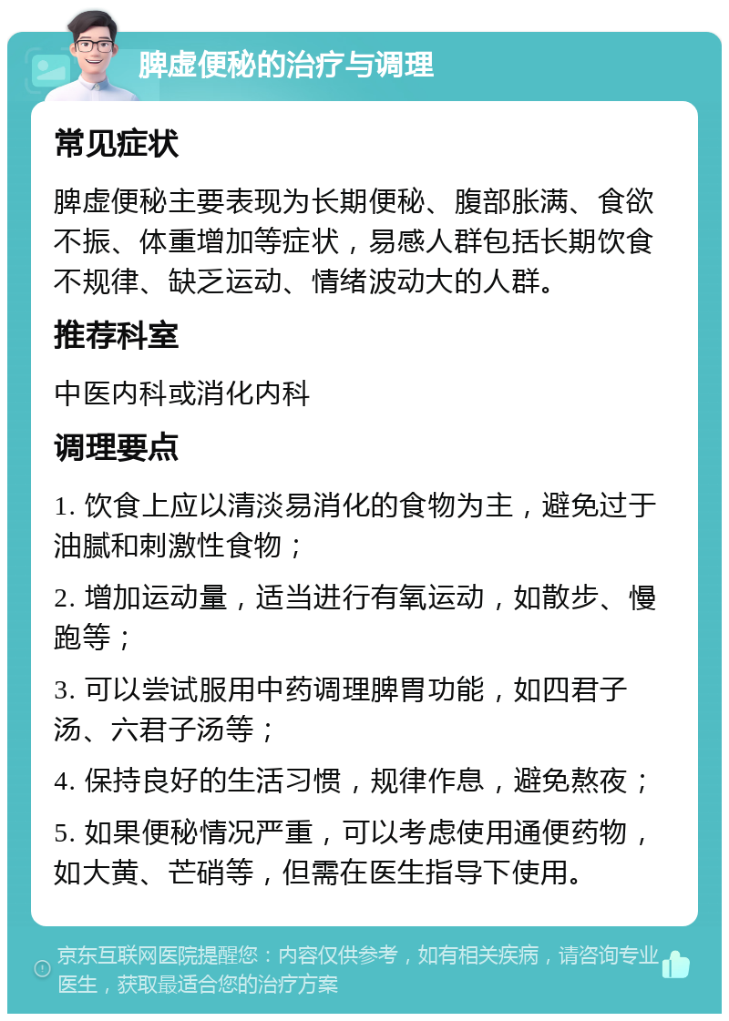 脾虚便秘的治疗与调理 常见症状 脾虚便秘主要表现为长期便秘、腹部胀满、食欲不振、体重增加等症状，易感人群包括长期饮食不规律、缺乏运动、情绪波动大的人群。 推荐科室 中医内科或消化内科 调理要点 1. 饮食上应以清淡易消化的食物为主，避免过于油腻和刺激性食物； 2. 增加运动量，适当进行有氧运动，如散步、慢跑等； 3. 可以尝试服用中药调理脾胃功能，如四君子汤、六君子汤等； 4. 保持良好的生活习惯，规律作息，避免熬夜； 5. 如果便秘情况严重，可以考虑使用通便药物，如大黄、芒硝等，但需在医生指导下使用。