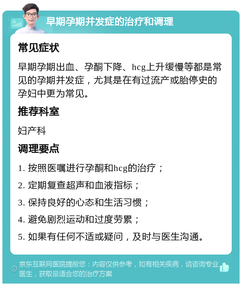 早期孕期并发症的治疗和调理 常见症状 早期孕期出血、孕酮下降、hcg上升缓慢等都是常见的孕期并发症，尤其是在有过流产或胎停史的孕妇中更为常见。 推荐科室 妇产科 调理要点 1. 按照医嘱进行孕酮和hcg的治疗； 2. 定期复查超声和血液指标； 3. 保持良好的心态和生活习惯； 4. 避免剧烈运动和过度劳累； 5. 如果有任何不适或疑问，及时与医生沟通。